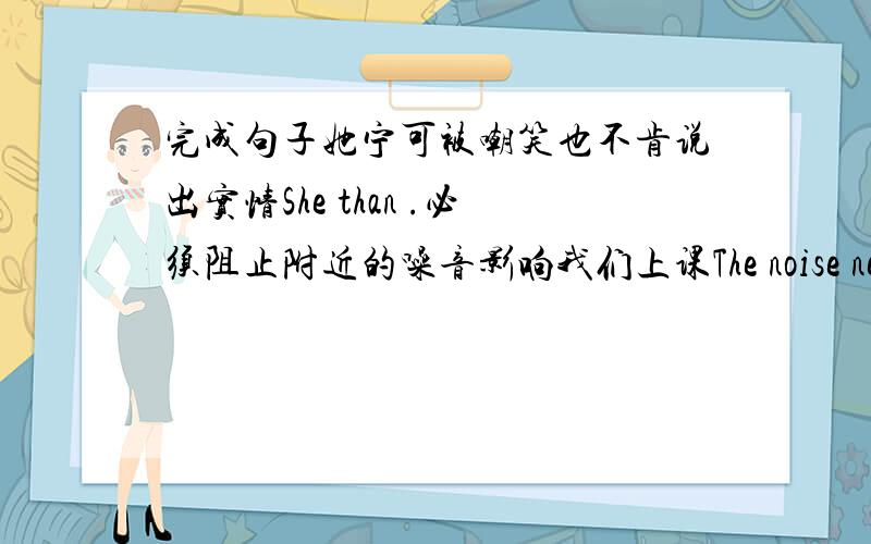 完成句子她宁可被嘲笑也不肯说出实情She than .必须阻止附近的噪音影响我们上课The noise nearby o