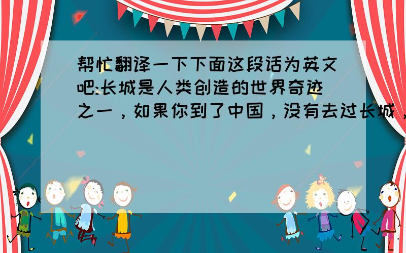 帮忙翻译一下下面这段话为英文吧:长城是人类创造的世界奇迹之一，如果你到了中国，没有去过长城，就像到了巴黎没有如果埃菲尔铁