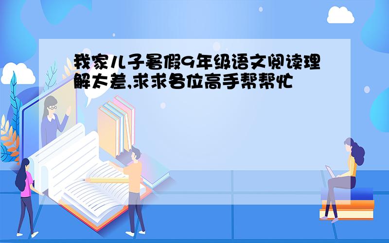 我家儿子暑假9年级语文阅读理解太差,求求各位高手帮帮忙