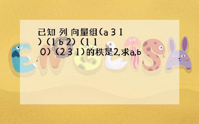 已知 列 向量组(a 3 1) (1 b 2) (1 1 0) (2 3 1)的秩是2,求a,b