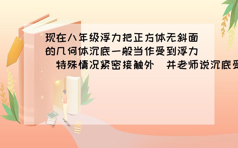 现在八年级浮力把正方体无斜面的几何体沉底一般当作受到浮力(特殊情况紧密接触外)并老师说沉底受到的浮力F浮=ρ液gv排=ρ