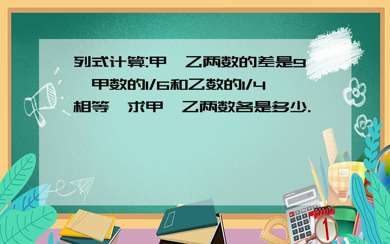 列式计算:甲、乙两数的差是9,甲数的1/6和乙数的1/4相等,求甲、乙两数各是多少.