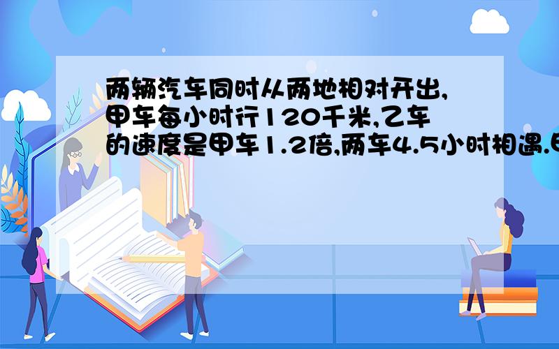 两辆汽车同时从两地相对开出,甲车每小时行120千米,乙车的速度是甲车1.2倍,两车4.5小时相遇.甲乙两地相距