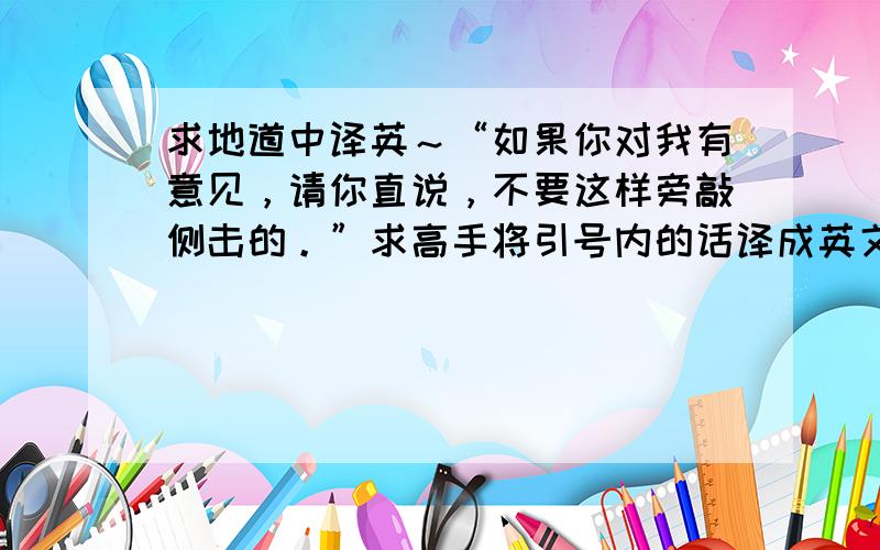 求地道中译英～“如果你对我有意见，请你直说，不要这样旁敲侧击的。”求高手将引号内的话译成英文～