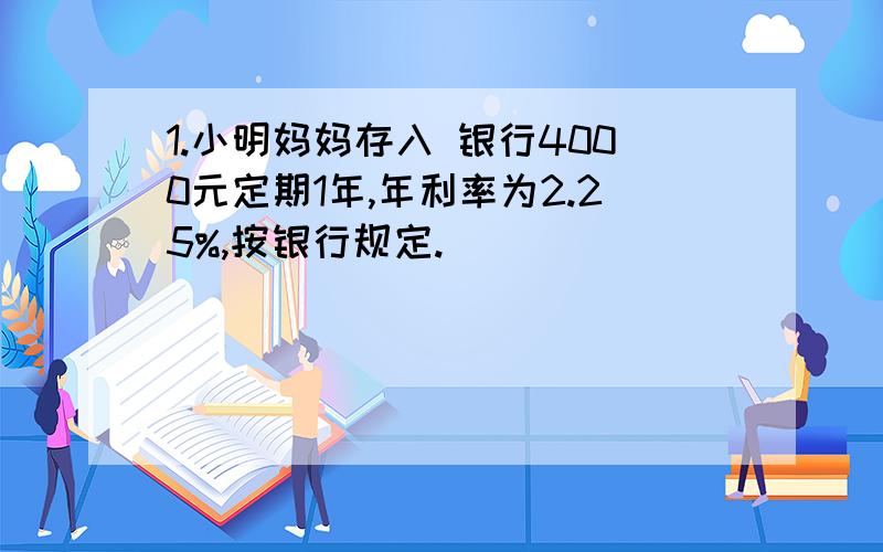 1.小明妈妈存入 银行4000元定期1年,年利率为2.25%,按银行规定.