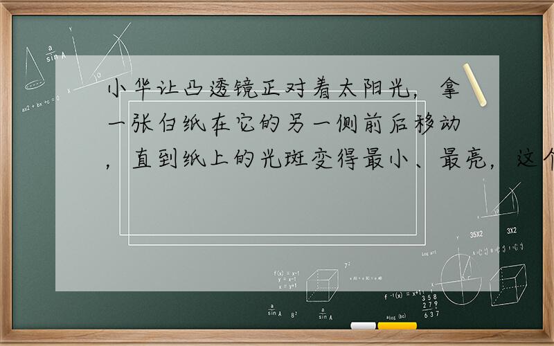 小华让凸透镜正对着太阳光，拿一张白纸在它的另一侧前后移动，直到纸上的光斑变得最小、最亮，这个点叫做凸透镜的______．