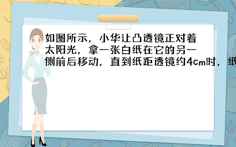 如图所示，小华让凸透镜正对着太阳光，拿一张白纸在它的另一侧前后移动，直到纸距透镜约4cm时，纸上的光斑变得最小、最亮，如