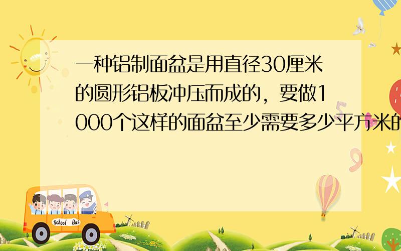 一种铝制面盆是用直径30厘米的圆形铝板冲压而成的，要做1000个这样的面盆至少需要多少平方米的铝板？