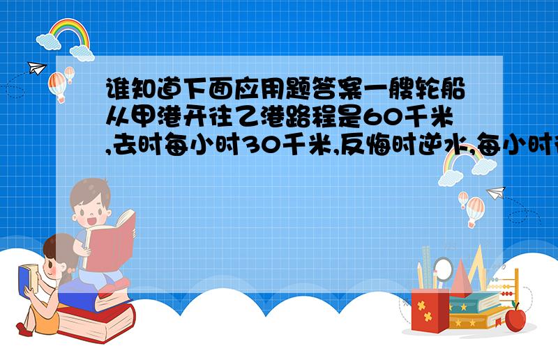 谁知道下面应用题答案一艘轮船从甲港开往乙港路程是60千米,去时每小时30千米,反悔时逆水,每小时行20千米,求往返的平均