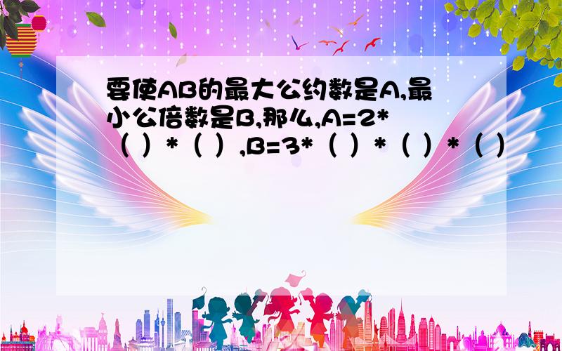 要使AB的最大公约数是A,最小公倍数是B,那么,A=2*（ ）*（ ）,B=3*（ ）*（ ）*（ ）