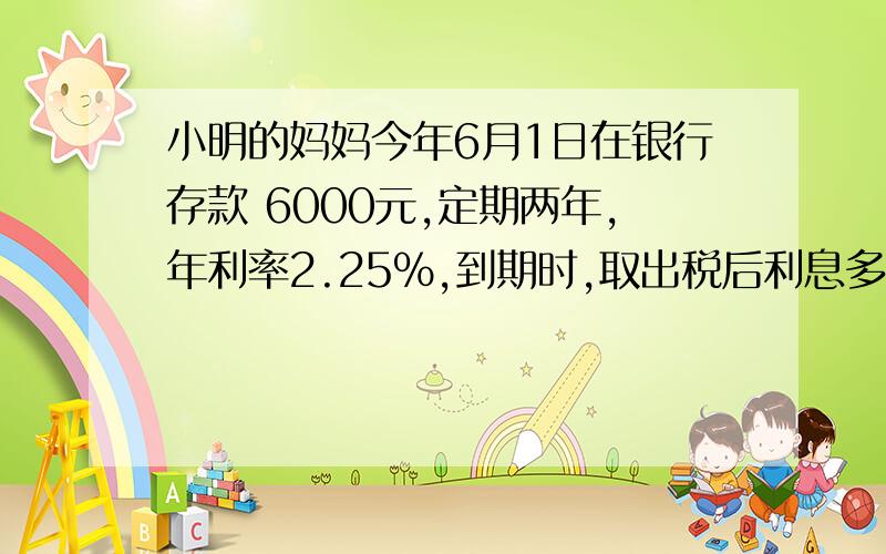 小明的妈妈今年6月1日在银行存款 6000元,定期两年,年利率2.25%,到期时,取出税后利息多少元?