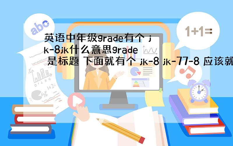 英语中年级grade有个 jk-8jk什么意思grade 是标题 下面就有个 jk-8 jk-77-8 应该就是7、8年