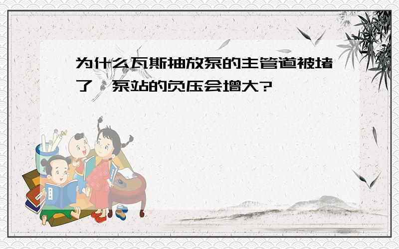 为什么瓦斯抽放泵的主管道被堵了,泵站的负压会增大?