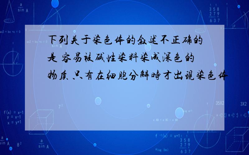 下列关于染色体的叙述不正确的是 容易被碱性染料染成深色的物质 只有在细胞分解时才出现染色体