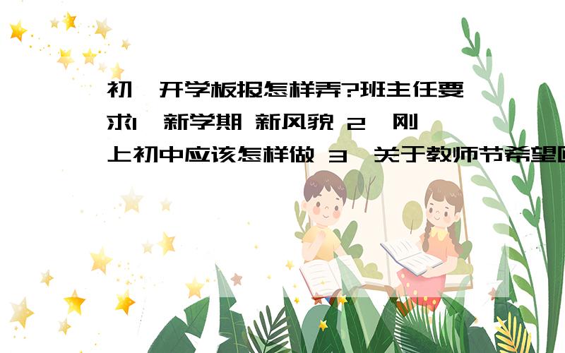 初一开学板报怎样弄?班主任要求1、新学期 新风貌 2、刚上初中应该怎样做 3、关于教师节希望回答的全面一点,多一点（细节