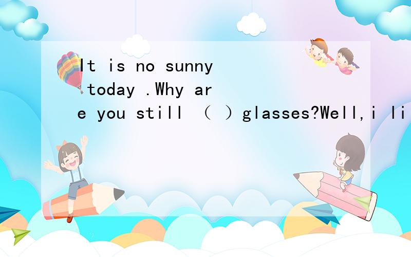 It is no sunny today .Why are you still （ ）glasses?Well,i li