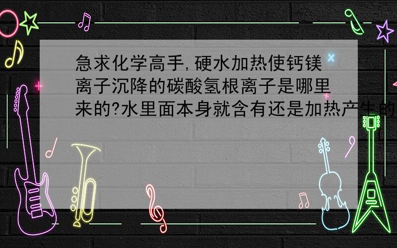 急求化学高手,硬水加热使钙镁离子沉降的碳酸氢根离子是哪里来的?水里面本身就含有还是加热产生的?