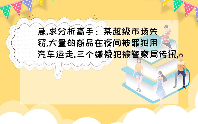 急,求分析高手：某超级市场失窃,大量的商品在夜间被罪犯用汽车运走.三个嫌疑犯被警察局传讯,