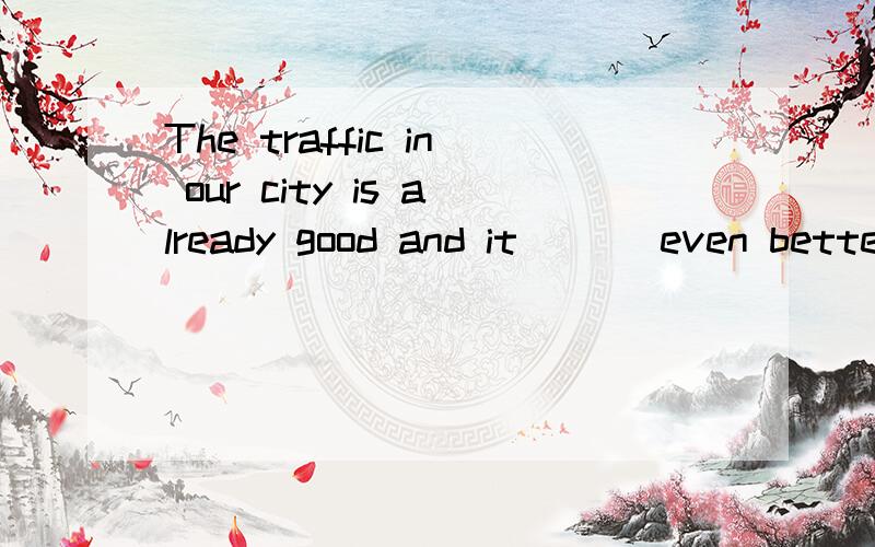 The traffic in our city is already good and it ___even bette