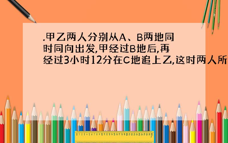 .甲乙两人分别从A、B两地同时同向出发,甲经过B地后,再经过3小时12分在C地追上乙,这时两人所走的路程和为36千米,而