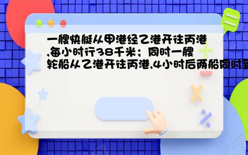 一艘快艇从甲港经乙港开往丙港,每小时行38千米；同时一艘轮船从乙港开往丙港,4小时后两船同时到达丙港.已知甲乙两港相距2