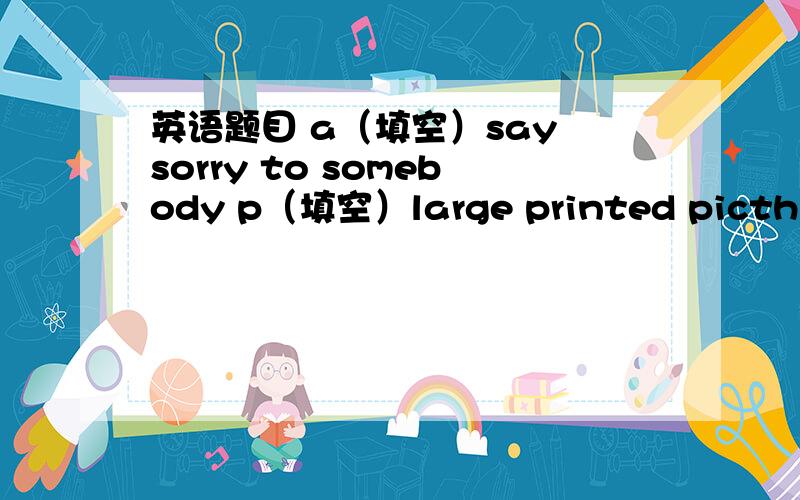 英语题目 a（填空）say sorry to somebody p（填空）large printed picthre t