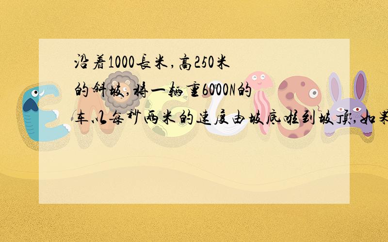 沿着1000长米,高250米的斜坡,将一辆重6000N的车以每秒两米的速度由坡底啦到坡顶,如果拉力为2000N,...