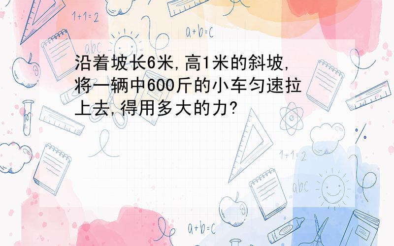 沿着坡长6米,高1米的斜坡,将一辆中600斤的小车匀速拉上去,得用多大的力?