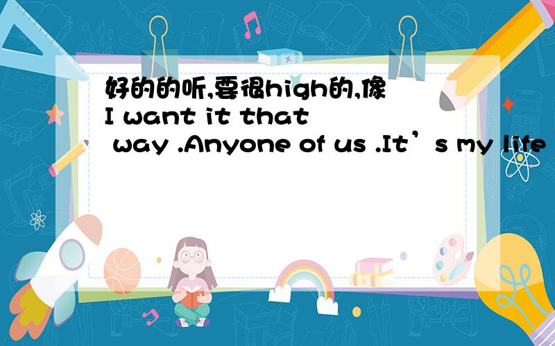 好的的听,要很high的,像I want it that way .Anyone of us .It’s my life