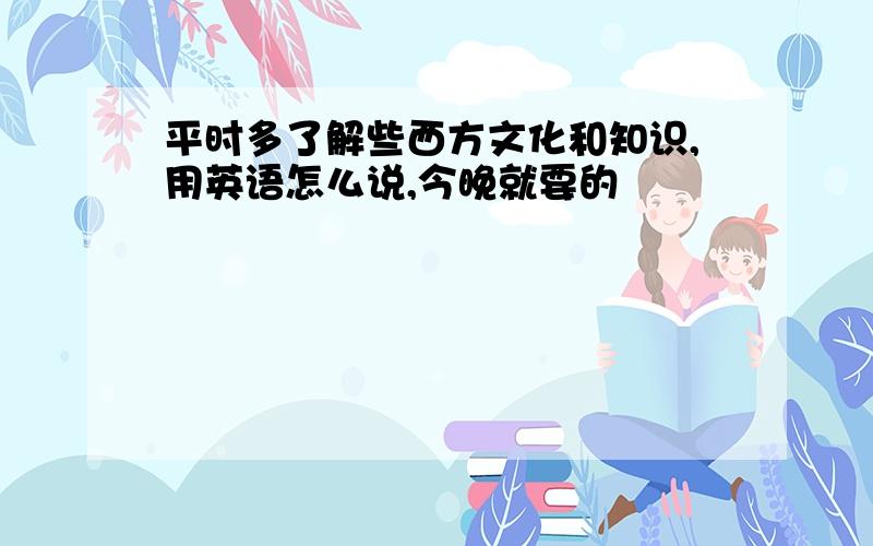 平时多了解些西方文化和知识,用英语怎么说,今晚就要的