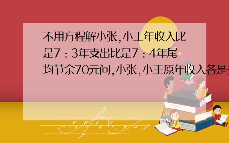 不用方程解小张,小王年收入比是7：3年支出比是7：4年尾均节余70元问,小张,小王原年收入各是多少?记住,不能用方程解!