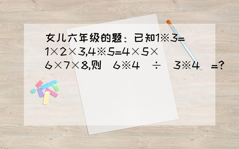 女儿六年级的题：已知1※3=1×2×3,4※5=4×5×6×7×8,则（6※4）÷（3※4）=?