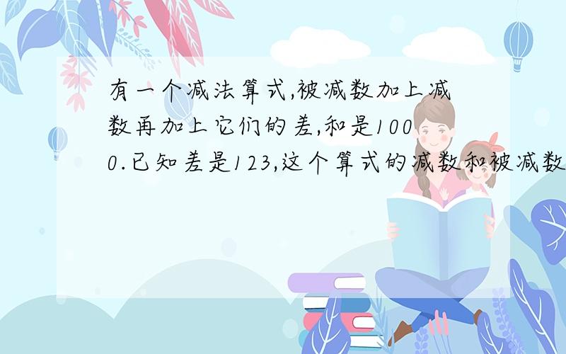 有一个减法算式,被减数加上减数再加上它们的差,和是1000.已知差是123,这个算式的减数和被减数各是多少