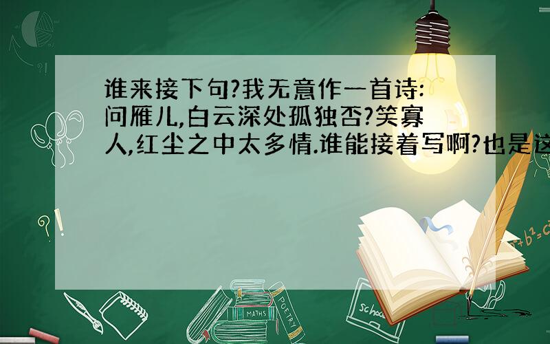 谁来接下句?我无意作一首诗:问雁儿,白云深处孤独否?笑寡人,红尘之中太多情.谁能接着写啊?也是这样的.