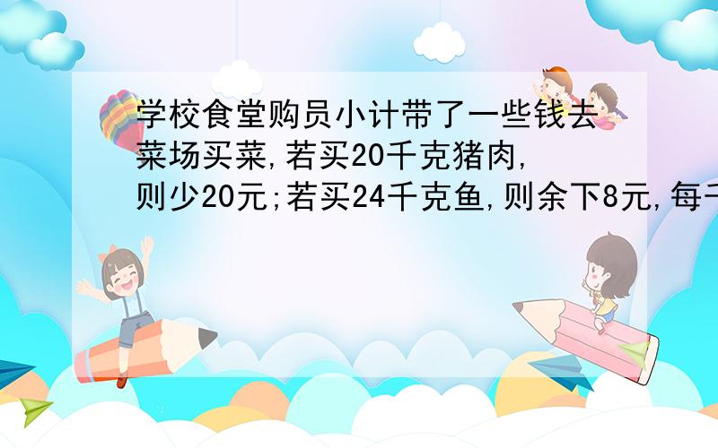 学校食堂购员小计带了一些钱去菜场买菜,若买20千克猪肉,则少20元;若买24千克鱼,则余下8元,每千克猪肉比鱼