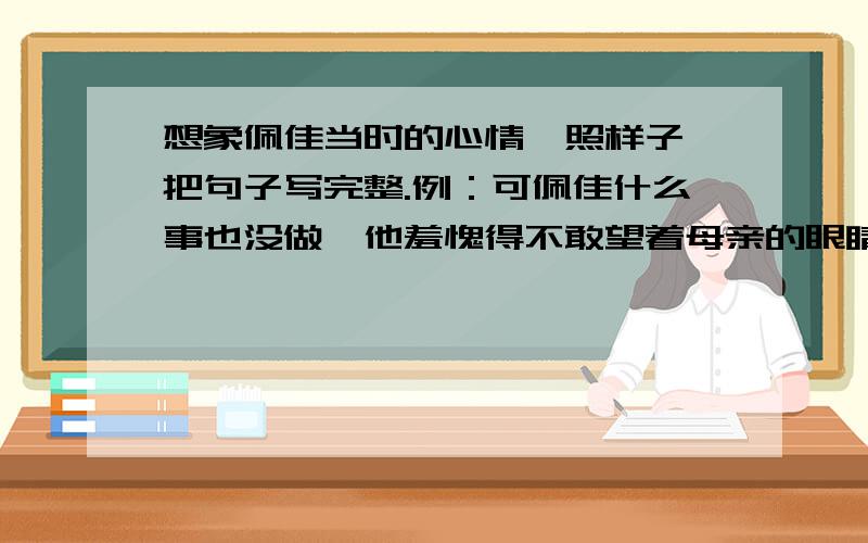 想象佩佳当时的心情,照样子,把句子写完整.例：可佩佳什么事也没做,他羞愧得不敢望着母亲的眼睛.