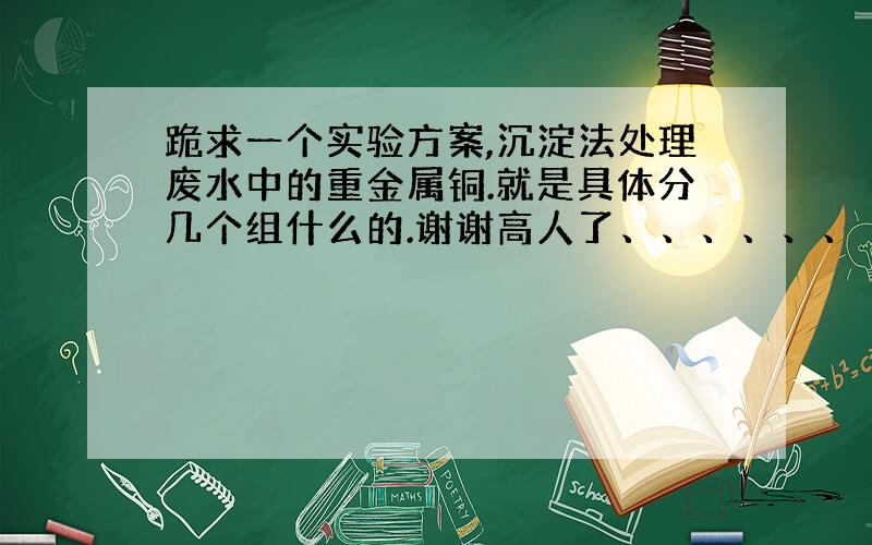 跪求一个实验方案,沉淀法处理废水中的重金属铜.就是具体分几个组什么的.谢谢高人了、、、、、、