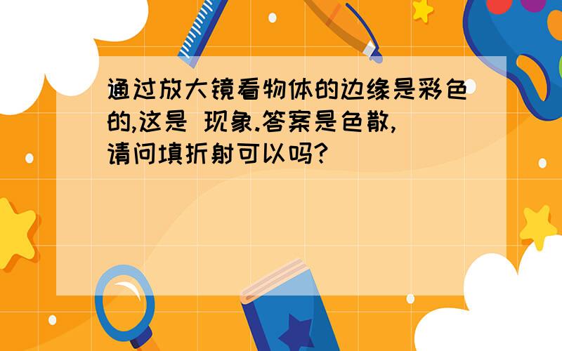 通过放大镜看物体的边缘是彩色的,这是 现象.答案是色散,请问填折射可以吗?