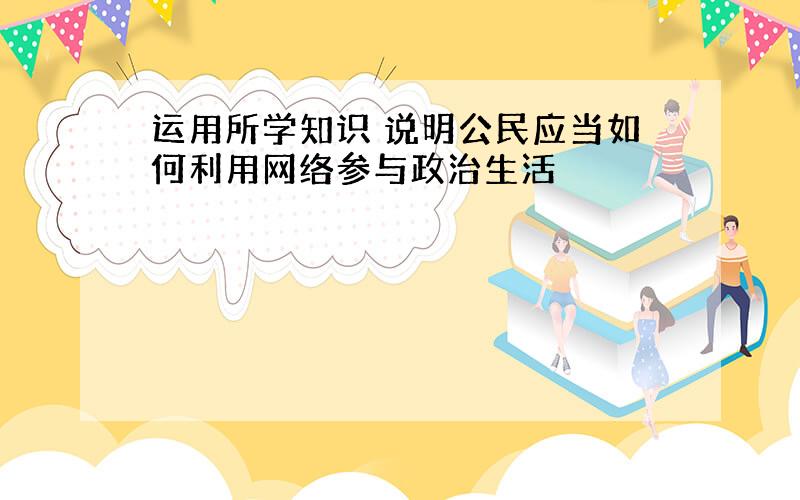 运用所学知识 说明公民应当如何利用网络参与政治生活