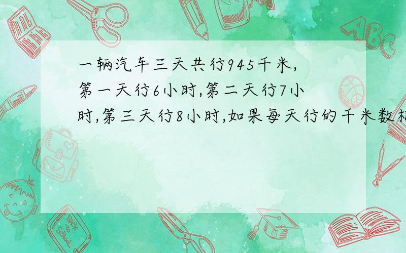 一辆汽车三天共行945千米,第一天行6小时,第二天行7小时,第三天行8小时,如果每天行的千米数相等