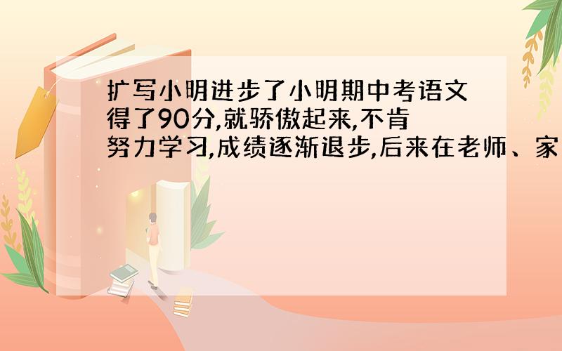 扩写小明进步了小明期中考语文得了90分,就骄傲起来,不肯努力学习,成绩逐渐退步,后来在老师、家长的教育下,他认识了错误,