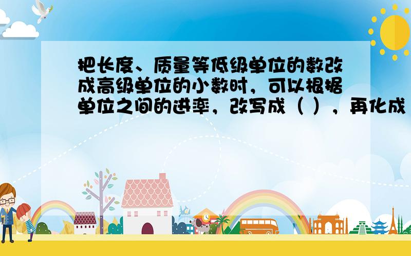 把长度、质量等低级单位的数改成高级单位的小数时，可以根据单位之间的进率，改写成（ ），再化成（ ）。