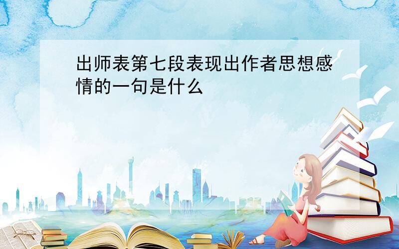 出师表第七段表现出作者思想感情的一句是什么