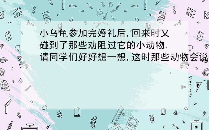 小乌龟参加完婚礼后,回来时又碰到了那些劝阻过它的小动物.请同学们好好想一想,这时那些动物会说些什么