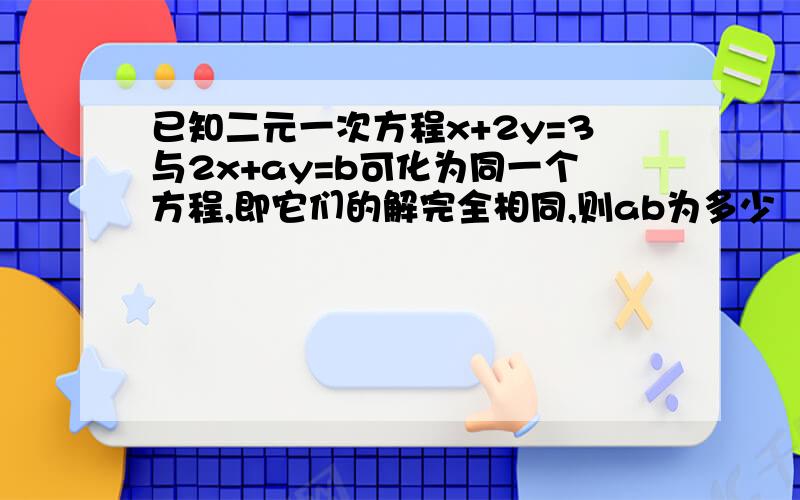 已知二元一次方程x+2y=3与2x+ay=b可化为同一个方程,即它们的解完全相同,则ab为多少