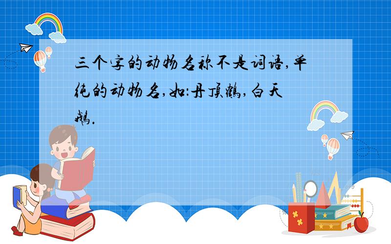 三个字的动物名称不是词语,单纯的动物名,如：丹顶鹤,白天鹅.