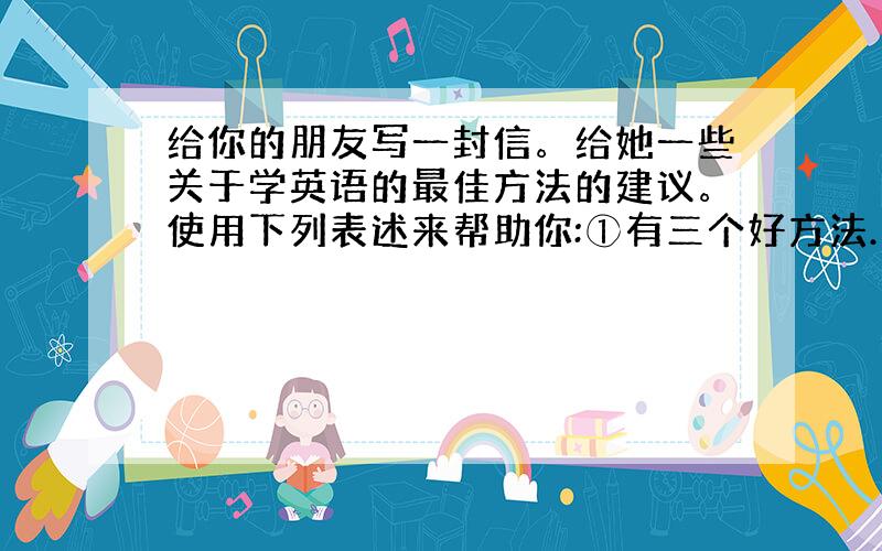 给你的朋友写一封信。给她一些关于学英语的最佳方法的建议。使用下列表述来帮助你:①有三个好方法……②我认为你应该……③如果