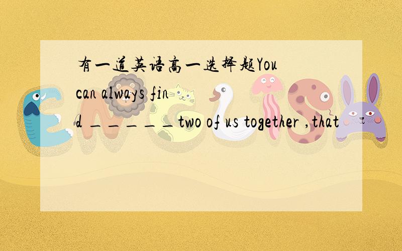 有一道英语高一选择题You can always find _____two of us together ,that