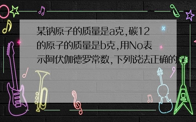 某钠原子的质量是a克,碳12的原子的质量是b克,用No表示阿伏伽德罗常数,下列说法正确的是