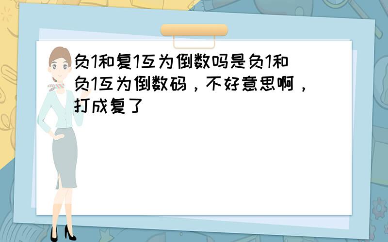 负1和复1互为倒数吗是负1和负1互为倒数码，不好意思啊，打成复了